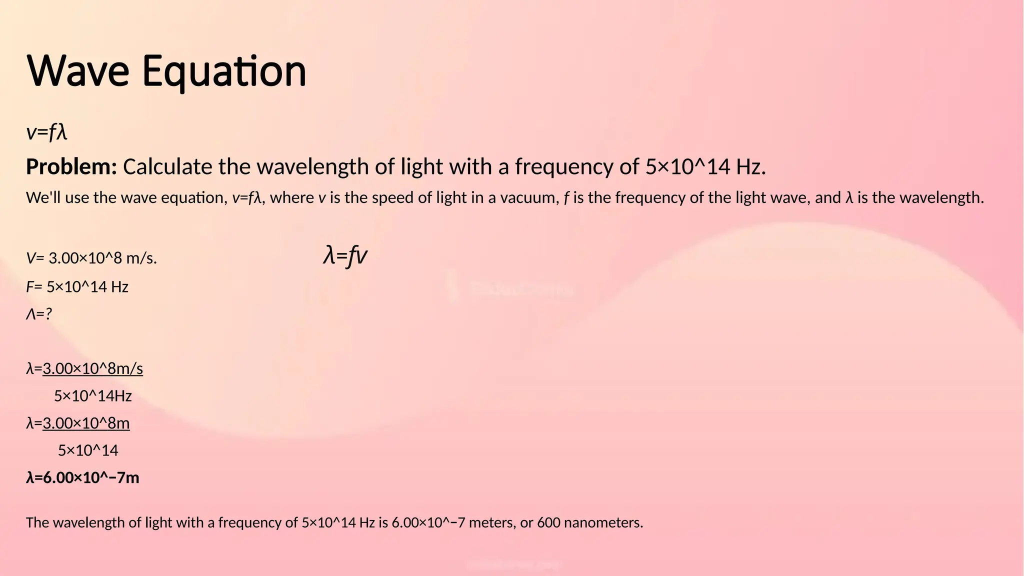 Wave Equation
v=fλ
Problem: Calculate the wavelength of light with a frequency of 5×10^14 Hz.
We'll use the wave equation, v=fλ, where v is the speed of light in a vacuum, f is the frequency of the light wave, and λ is the wavelength.
V= 3.00×10^8 m/s. λ=fv​
F= 5×10^14 Hz
Λ=?
λ=3.00×10^8m/s​
5×10^14Hz
λ=3.00×10^8​
m
5×10^14
λ=6.00×10^−7m
The wavelength of light with a frequency of 5×10^14 Hz is 6.00×10^−7 meters, or 600 nanometers.
 