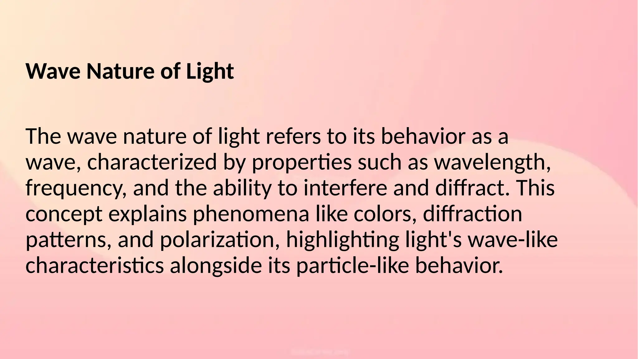 Wave Nature of Light
The wave nature of light refers to its behavior as a
wave, characterized by properties such as wavelength,
frequency, and the ability to interfere and diffract. This
concept explains phenomena like colors, diffraction
patterns, and polarization, highlighting light's wave-like
characteristics alongside its particle-like behavior.
 