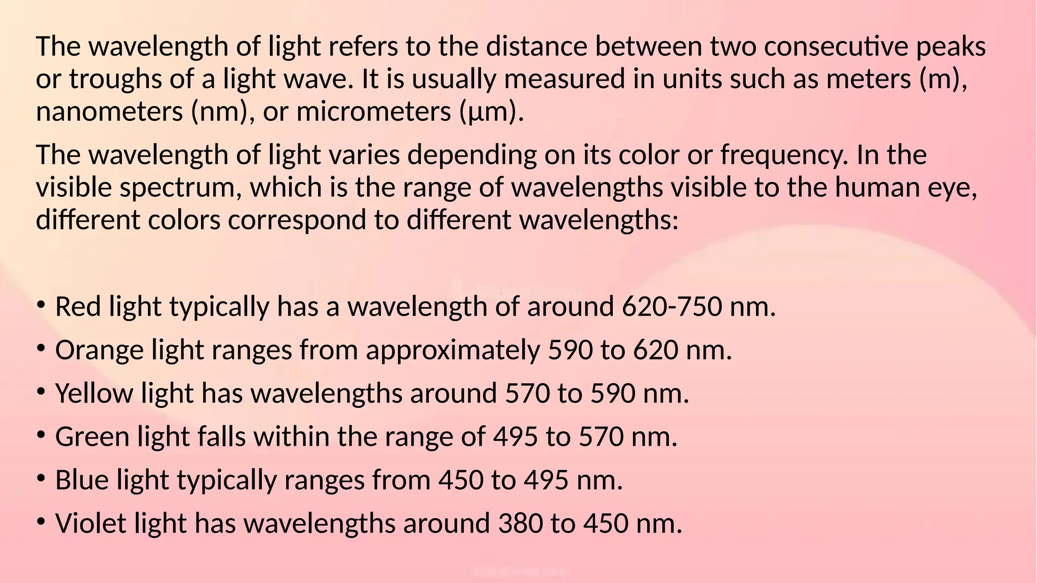 The wavelength of light refers to the distance between two consecutive peaks
or troughs of a light wave. It is usually measured in units such as meters (m),
nanometers (nm), or micrometers (μm).
The wavelength of light varies depending on its color or frequency. In the
visible spectrum, which is the range of wavelengths visible to the human eye,
different colors correspond to different wavelengths:
• Red light typically has a wavelength of around 620-750 nm.
• Orange light ranges from approximately 590 to 620 nm.
• Yellow light has wavelengths around 570 to 590 nm.
• Green light falls within the range of 495 to 570 nm.
• Blue light typically ranges from 450 to 495 nm.
• Violet light has wavelengths around 380 to 450 nm.
 