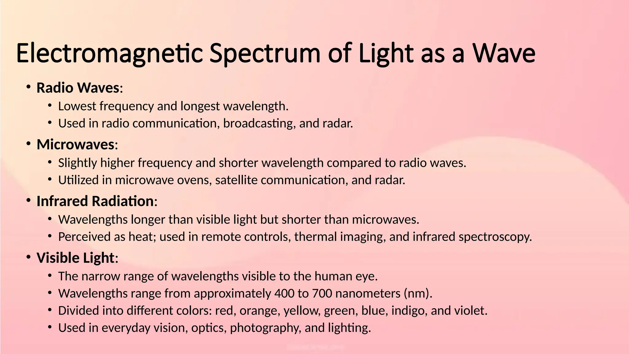 Electromagnetic Spectrum of Light as a Wave
• Radio Waves:
• Lowest frequency and longest wavelength.
• Used in radio communication, broadcasting, and radar.
• Microwaves:
• Slightly higher frequency and shorter wavelength compared to radio waves.
• Utilized in microwave ovens, satellite communication, and radar.
• Infrared Radiation:
• Wavelengths longer than visible light but shorter than microwaves.
• Perceived as heat; used in remote controls, thermal imaging, and infrared spectroscopy.
• Visible Light:
• The narrow range of wavelengths visible to the human eye.
• Wavelengths range from approximately 400 to 700 nanometers (nm).
• Divided into different colors: red, orange, yellow, green, blue, indigo, and violet.
• Used in everyday vision, optics, photography, and lighting.
 