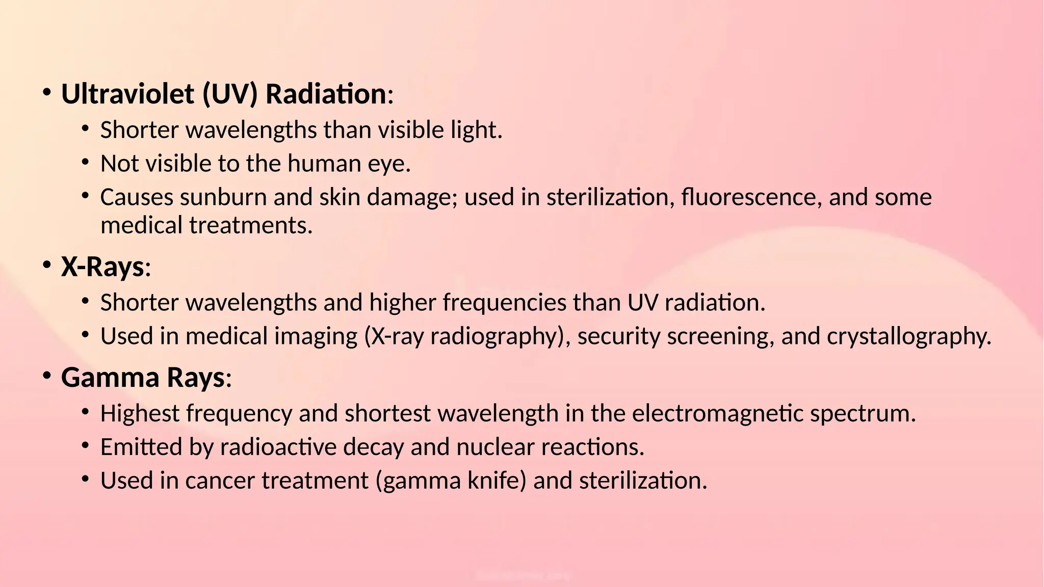 • Ultraviolet (UV) Radiation:
• Shorter wavelengths than visible light.
• Not visible to the human eye.
• Causes sunburn and skin damage; used in sterilization, fluorescence, and some
medical treatments.
• X-Rays:
• Shorter wavelengths and higher frequencies than UV radiation.
• Used in medical imaging (X-ray radiography), security screening, and crystallography.
• Gamma Rays:
• Highest frequency and shortest wavelength in the electromagnetic spectrum.
• Emitted by radioactive decay and nuclear reactions.
• Used in cancer treatment (gamma knife) and sterilization.
 