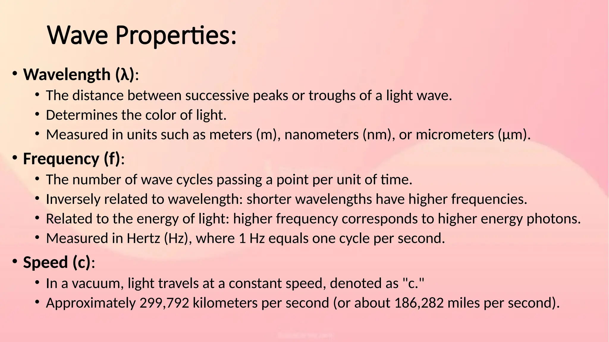 Wave Properties:
• Wavelength (λ):
• The distance between successive peaks or troughs of a light wave.
• Determines the color of light.
• Measured in units such as meters (m), nanometers (nm), or micrometers (μm).
• Frequency (f):
• The number of wave cycles passing a point per unit of time.
• Inversely related to wavelength: shorter wavelengths have higher frequencies.
• Related to the energy of light: higher frequency corresponds to higher energy photons.
• Measured in Hertz (Hz), where 1 Hz equals one cycle per second.
• Speed (c):
• In a vacuum, light travels at a constant speed, denoted as "c."
• Approximately 299,792 kilometers per second (or about 186,282 miles per second).
 