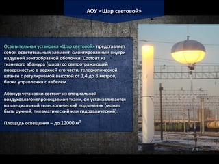 АОУ «Шар световой»
Осветительная установка «Шар световой» представляет
собой осветительный элемент, смонтированный внутри
надувной зонтообразной оболочки. Состоит из
тканевого абажура (шара) со светоотражающей
поверхностью в верхней его части, телескопической
штанги с регулируемой высотой от 1,4 до 8 метров,
блока управления с кабелем.
Абажур установки состоит из специальной
воздуховлагонепроницаемой ткани, он устанавливается
на специальный телескопический подъемник (может
быть ручной, пневматический или гидравлический).
Площадь освещения – до 12000 м²
 