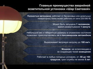 Главные преимущества аварийной
осветительной установки «Шар Световой»
Полностью автономна, работает от бензиновых или дизельных
генераторов (также может работать от сети 220/380 В)
Может быть запущена 1 человеком,
время развертывания 1 минута
Небольшой вес и габаритные размеры в сложенном состоянии
позволяют транспортировать ее в пассажирском автомобиле
Выдерживает ветровую нагрузку до 100 км/ч
Мощное, не ослепляющее и
не создающее теней освещение
Работает в любых погодных условиях, от -50 до +65
градусов, срок службы не менее 5 лет
 