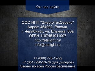 Как нас найти
ООО НПП "ЭнергоТехСервис"
Адрес: 454092, Россия,
г. Челябинск, ул. Елькина, 80а
ОГРН 1107451011007
http://etslight.ru/
info@etslight.ru
+7 (800) 775-12-92
+7 (351) 220-53-76 (для дилеров)
Звонки по всей России бесплатные
 