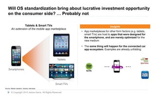 12
• App marketplaces for other form factors (e.g. tablets,
smart TVs) are host to apps that were designed for
the smartphone, and are merely optimized for the
new medium
• The same thing will happen for the connected car
app ecosystem. Examples are already unfolding:
Insights
Smart TVs
Tablets
Smartphones
Tablets & Smart TVs
An extension of the mobile app marketplace
… …
Source: Market research, Industry interviews
© Copyright 2015 James Harris. All Rights Reserved
Will OS standardization bring about lucrative investment opportunity
on the consumer side? … Probably not
 