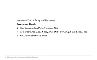 13
Connected Car of Today and Tomorrow
Investment Thesis
 The Trouble with a Pure Consumer Play
 The Enterprise Bias: A snapshot of the Funding & Exit Landscape
 Recommended Focus Areas
© Copyright 2015 James Harris. All Rights Reserved
 