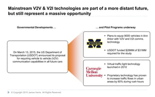 22
On March 13, 2015, the US Department of
Transportation (USDOT) announced its proposal
for requiring vehicle to vehicle (V2V)
communication capabilities in all future cars
Governmental Developments … … and Pilot Programs underway
 Plans to equip 9000 vehicles in Ann
Arbor with V2V and V2I comms.
technology
 USDOT funded $28MM of $31MM
required for the study
 Virtual traffic light technology
launched in 2010
 Proprietary technology has proven
to increase traffic flows in urban
areas by 60% during rush hours
© Copyright 2015 James Harris. All Rights Reserved
Mainstream V2V & V2I technologies are part of a more distant future,
but still represent a massive opportunity
 