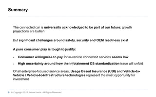 24
The connected car is universally acknowledged to be part of our future; growth
projections are bullish
But significant challenges around safety, security and OEM readiness exist
A pure consumer play is tough to justify:
˗ Consumer willingness to pay for in-vehicle connected services seems low
˗ High uncertainty around how the infotainment OS standardization issue will unfold
Of all enterprise-focused service areas, Usage Based Insurance (UBI) and Vehicle-to-
Vehicle / Vehicle-to-Infrastructure technologies represent the most opportunity for
investment
© Copyright 2015 James Harris. All Rights Reserved
Summary
 