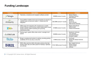 26
Company Description Raise Investors
 Telematics, compliance and navigation software provider
$95MM across 4 rounds
• Kleiner Perkins
• Fontinalis Partners
• GM Ventures
 Cloud platform enables end-to-end connected car services on
a global scale via cloud and mobile <> infotainment OS
integration
$35.4MM across 4+ rounds
• Ignitition
• Kirnaf Ltd.
• Acorn Venures
• Shell Inernet Ventures
 OBDII plugin that integrates with smartphones to enable
location tracking, driver-scoring, location-based alerts, private
location-sharing, health monitoring and upcoming
maintenance costs
$18MM across 3 rounds
• Magna International
• Nokia Growth
• Castrol Innoventures
 Parking mgmt. system offers cities control / oversight of all
spaces $50MM across 5 rounds
• Qualcomm Ventures
• True Ventures
• Fontinalis Partners
• Rockport Capital
 Brings a crowdsourced solution to parking, providing parking
availability info for any area, at any time $1MM across 2 rounds
• OurCrowd
• SparkLabs Global Ventures
• Tumml
 INRIX offers real-time traffic information solutions that help
develop traffic data and traffic speed for freeways, highways
and arterials
$143.1MM across 8 rounds
• Bain Capital Ventures
• Kleiner Perkins
• August Capital
• Venrock
© Copyright 2015 James Harris. All Rights Reserved
Funding Landscape
 
