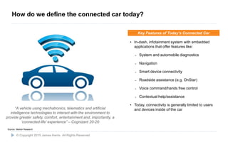4
“A vehicle using mechatronics, telematics and artificial
intelligence technologies to interact with the environment to
provide greater safety, comfort, entertainment and, importantly, a
‘connected-life’ experience” – Cognizant 20-20
• In-dash, infotainment system with embedded
applications that offer features like:
˗ System and automobile diagnostics
˗ Navigation
˗ Smart device connectivity
˗ Roadside assistance (e.g. OnStar)
˗ Voice command/hands free control
˗ Contextual help/assistance
• Today, connectivity is generally limited to users
and devices inside of the car
Key Features of Today’s Connected Car
Source: Market Research
© Copyright 2015 James Harris. All Rights Reserved
How do we define the connected car today?
 