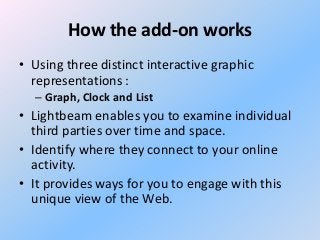 How the add-on works
• Using three distinct interactive graphic
representations :
– Graph, Clock and List

• Lightbeam enables you to examine individual
third parties over time and space.
• Identify where they connect to your online
activity.
• It provides ways for you to engage with this
unique view of the Web.

 