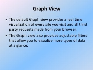 Graph View
• The default Graph view provides a real time
visualization of every site you visit and all third
party requests made from your browser.
• The Graph view also provides adjustable filters
that allow you to visualize more types of data
at a glance.

 