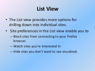 List View
• The List view provides more options for
drilling down into individual sites.
• Site preferences in the List view enable you to
– Block sites from connecting to your Firefox
browser.
– Watch sites you’re interested in.
– Hide sites you don’t want to see visualized.

 