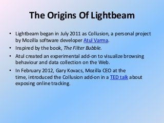 The Origins Of Lightbeam
• Lightbeam began in July 2011 as Collusion, a personal project
by Mozilla software developer Atul Varma.
• Inspired by the book, The Filter Bubble.
• Atul created an experimental add-on to visualize browsing
behaviour and data collection on the Web.
• In February 2012, Gary Kovacs, Mozilla CEO at the
time, introduced the Collusion add-on in a TED talk about
exposing online tracking.

 