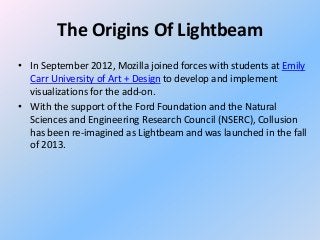 The Origins Of Lightbeam
• In September 2012, Mozilla joined forces with students at Emily
Carr University of Art + Design to develop and implement
visualizations for the add-on.
• With the support of the Ford Foundation and the Natural
Sciences and Engineering Research Council (NSERC), Collusion
has been re-imagined as Lightbeam and was launched in the fall
of 2013.

 