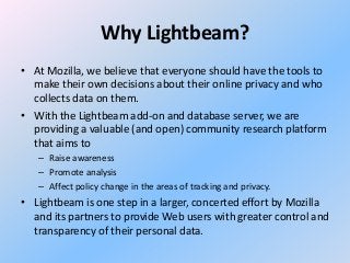 Why Lightbeam?
• At Mozilla, we believe that everyone should have the tools to
make their own decisions about their online privacy and who
collects data on them.
• With the Lightbeam add-on and database server, we are
providing a valuable (and open) community research platform
that aims to
– Raise awareness
– Promote analysis
– Affect policy change in the areas of tracking and privacy.

• Lightbeam is one step in a larger, concerted effort by Mozilla
and its partners to provide Web users with greater control and
transparency of their personal data.

 