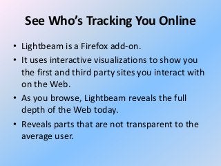 See Who’s Tracking You Online
• Lightbeam is a Firefox add-on.
• It uses interactive visualizations to show you
the first and third party sites you interact with
on the Web.
• As you browse, Lightbeam reveals the full
depth of the Web today.
• Reveals parts that are not transparent to the
average user.

 