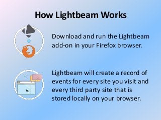 How Lightbeam Works
Download and run the Lightbeam
add-on in your Firefox browser.

Lightbeam will create a record of
events for every site you visit and
every third party site that is
stored locally on your browser.

 