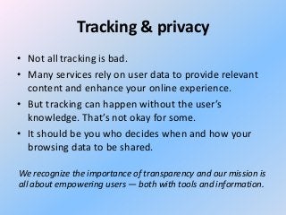Tracking & privacy
• Not all tracking is bad.
• Many services rely on user data to provide relevant
content and enhance your online experience.
• But tracking can happen without the user’s
knowledge. That’s not okay for some.
• It should be you who decides when and how your
browsing data to be shared.
We recognize the importance of transparency and our mission is
all about empowering users — both with tools and information.

 