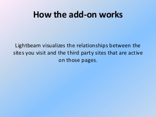 How the add-on works
Lightbeam visualizes the relationships between the
sites you visit and the third party sites that are active
on those pages.

 