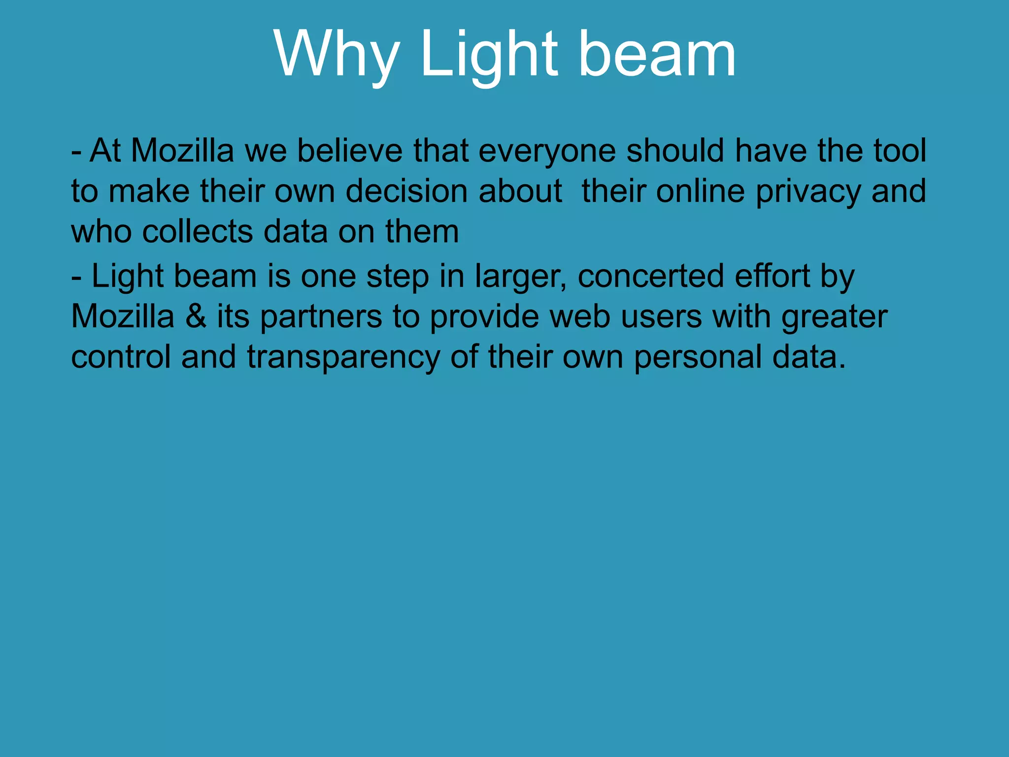 Why Light beam
- At Mozilla we believe that everyone should have the tool
to make their own decision about their online privacy and
who collects data on them
- Light beam is one step in larger, concerted effort by
Mozilla & its partners to provide web users with greater
control and transparency of their own personal data.
 