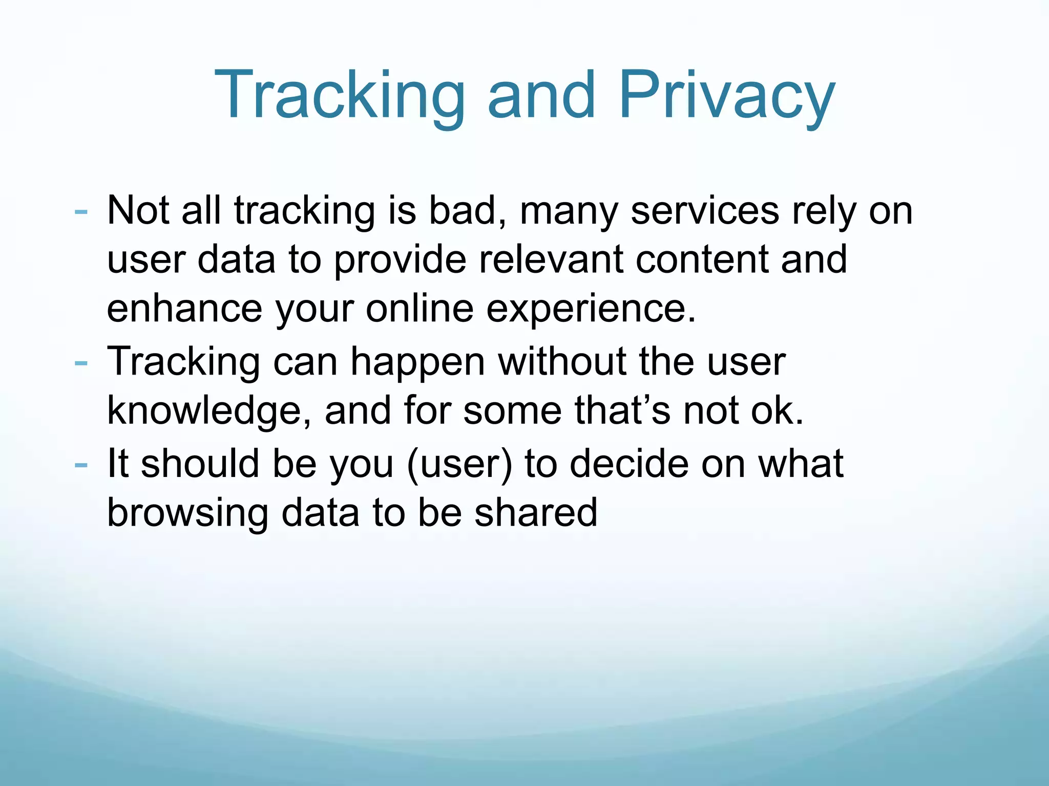 Tracking and Privacy
- Not all tracking is bad, many services rely on
user data to provide relevant content and
enhance your online experience.
- Tracking can happen without the user
knowledge, and for some that’s not ok.
- It should be you (user) to decide on what
browsing data to be shared
 