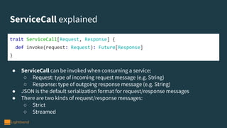 ServiceCall explained
● ServiceCall can be invoked when consuming a service:
○ Request: type of incoming request message (e.g. String)
○ Response: type of outgoing response message (e.g. String)
● JSON is the default serialization format for request/response messages
● There are two kinds of request/response messages:
○ Strict
○ Streamed
trait ServiceCall[Request, Response] {
def invoke(request: Request): Future[Response]
}
 