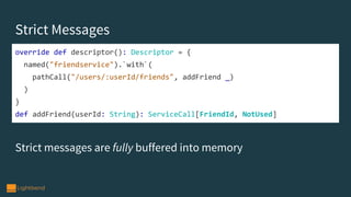 Strict Messages
Strict messages are fully buffered into memory
override def descriptor(): Descriptor = {
named("friendservice").`with`(
pathCall("/users/:userId/friends", addFriend _)
)
}
def addFriend(userId: String): ServiceCall[FriendId, NotUsed]
 