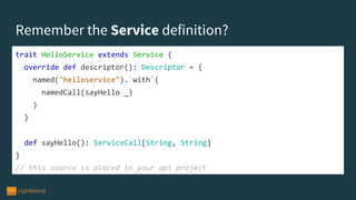 Remember the Service definition?
trait HelloService extends Service {
override def descriptor(): Descriptor = {
named("helloservice").`with`(
namedCall(sayHello _)
)
}
def sayHello(): ServiceCall[String, String]
}
// this source is placed in your api project
 
