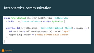 Inter-service communication
class MyServiceImpl @Inject()(helloService: HelloService)
(implicit ec: ExecutionContext) extends MyService {
override def sayHelloLagom(): ServiceCall[NotUsed, String] = unused => {
val response = helloService.sayHello().invoke("Lagom")
response.map(answer => s"Hello service said: $answer")
}
}
 