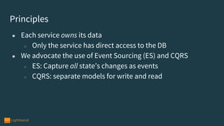 Principles
● Each service owns its data
○ Only the service has direct access to the DB
● We advocate the use of Event Sourcing (ES) and CQRS
○ ES: Capture all state’s changes as events
○ CQRS: separate models for write and read
 