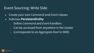 Event Sourcing: Write Side
● Create your own Command and Event classes
● Subclass PersistentEntity
○ Define Command and Event handlers
○ Can be accessed from anywhere in the cluster
○ (corresponds to an Aggregate Root in DDD)
 