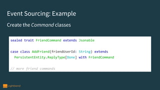 Event Sourcing: Example
Create the Command classes
sealed trait FriendCommand extends Jsonable
case class AddFriend(friendUserId: String) extends
PersistentEntity.ReplyType[Done] with FriendCommand
// more friend commands
 