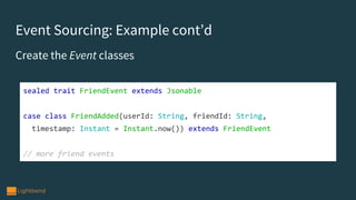 Event Sourcing: Example cont’d
Create the Event classes
sealed trait FriendEvent extends Jsonable
case class FriendAdded(userId: String, friendId: String,
timestamp: Instant = Instant.now()) extends FriendEvent
// more friend events
 