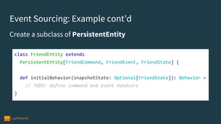 Event Sourcing: Example cont’d
class FriendEntity extends
PersistentEntity[FriendCommand, FriendEvent, FriendState] {
def initialBehavior(snapshotState: Optional[FriendState]): Behavior =
// TODO: define command and event handlers
}
Create a subclass of PersistentEntity
 