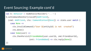Event Sourcing: Example cont’d
val b: Behavior = newBehaviorBuilder(/*...*/)
b.setCommandHandler(classOf[AddFriend],
(cmd: AddFriend, ctx: CommandContext[Done]) => state.user match {
case None =>
ctx.invalidCommand(s"User ${entityId} is not created")
ctx.done()
case Some(user) =>
ctx.thenPersist(FriendAdded(user.userId, cmd.friendUserId),
(evt: FriendAdded) => ctx.reply(Done))
})
 