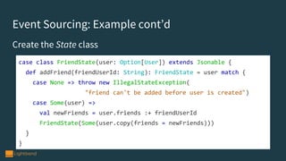 Event Sourcing: Example cont’d
Create the State class
case class FriendState(user: Option[User]) extends Jsonable {
def addFriend(friendUserId: String): FriendState = user match {
case None => throw new IllegalStateException(
"friend can't be added before user is created")
case Some(user) =>
val newFriends = user.friends :+ friendUserId
FriendState(Some(user.copy(friends = newFriends)))
}
}
 