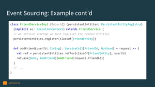 class FriendServiceImpl @Inject() (persistentEntities: PersistentEntityRegistry)
(implicit ec: ExecutionContext) extends FriendService {
// at service startup we must register the needed entities
persistentEntities.register(classOf[FriendEntity])
def addFriend(userId: String): ServiceCall[FriendId, NotUsed] = request => {
val ref = persistentEntities.refFor(classOf[FriendEntity], userId)
ref.ask[Done, AddFriend](AddFriend(request.friendId))
}
// ...
}
Event Sourcing: Example cont’d
 