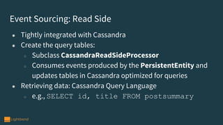 Event Sourcing: Read Side
● Tightly integrated with Cassandra
● Create the query tables:
○ Subclass CassandraReadSideProcessor
○ Consumes events produced by the PersistentEntity and
updates tables in Cassandra optimized for queries
● Retrieving data: Cassandra Query Language
○ e.g., SELECT id, title FROM postsummary
 