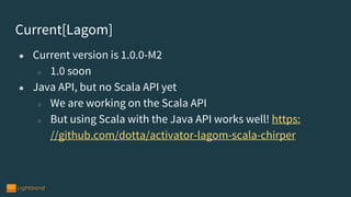 Current[Lagom]
● Current version is 1.0.0-M2
○ 1.0 soon
● Java API, but no Scala API yet
○ We are working on the Scala API
○ But using Scala with the Java API works well! https:
//github.com/dotta/activator-lagom-scala-chirper
 