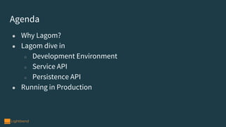 Agenda
● Why Lagom?
● Lagom dive in
○ Development Environment
○ Service API
○ Persistence API
● Running in Production
 