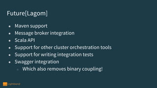 Future[Lagom]
● Maven support
● Message broker integration
● Scala API
● Support for other cluster orchestration tools
● Support for writing integration tests
● Swagger integration
○ Which also removes binary coupling!
 