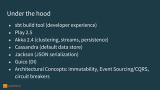 ● sbt build tool (developer experience)
● Play 2.5
● Akka 2.4 (clustering, streams, persistence)
● Cassandra (default data store)
● Jackson (JSON serialization)
● Guice (DI)
● Architectural Concepts: immutability, Event Sourcing/CQRS,
circuit breakers
Under the hood
 