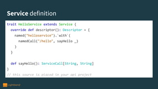 Service definition
trait HelloService extends Service {
override def descriptor(): Descriptor = {
named("helloservice").`with`(
namedCall("/hello", sayHello _)
)
}
def sayHello(): ServiceCall[String, String]
}
// this source is placed in your api project
 