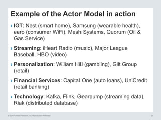 © 2016 Forrester Research, Inc. Reproduction Prohibited 21
Example of the Actor Model in action
› IOT: Nest (smart home), Samsung (wearable health),
eero (consumer WiFi), Mesh Systems, Quorum (Oil &
Gas Service)
› Streaming: iHeart Radio (music), Major League
Baseball, HBO (video)
› Personalization: William Hill (gambling), Gilt Group
(retail)
› Financial Services: Capital One (auto loans), UniCredit
(retail banking)
› Technology: Kafka, Flink, Gearpump (streaming data),
Riak (distributed database)
 