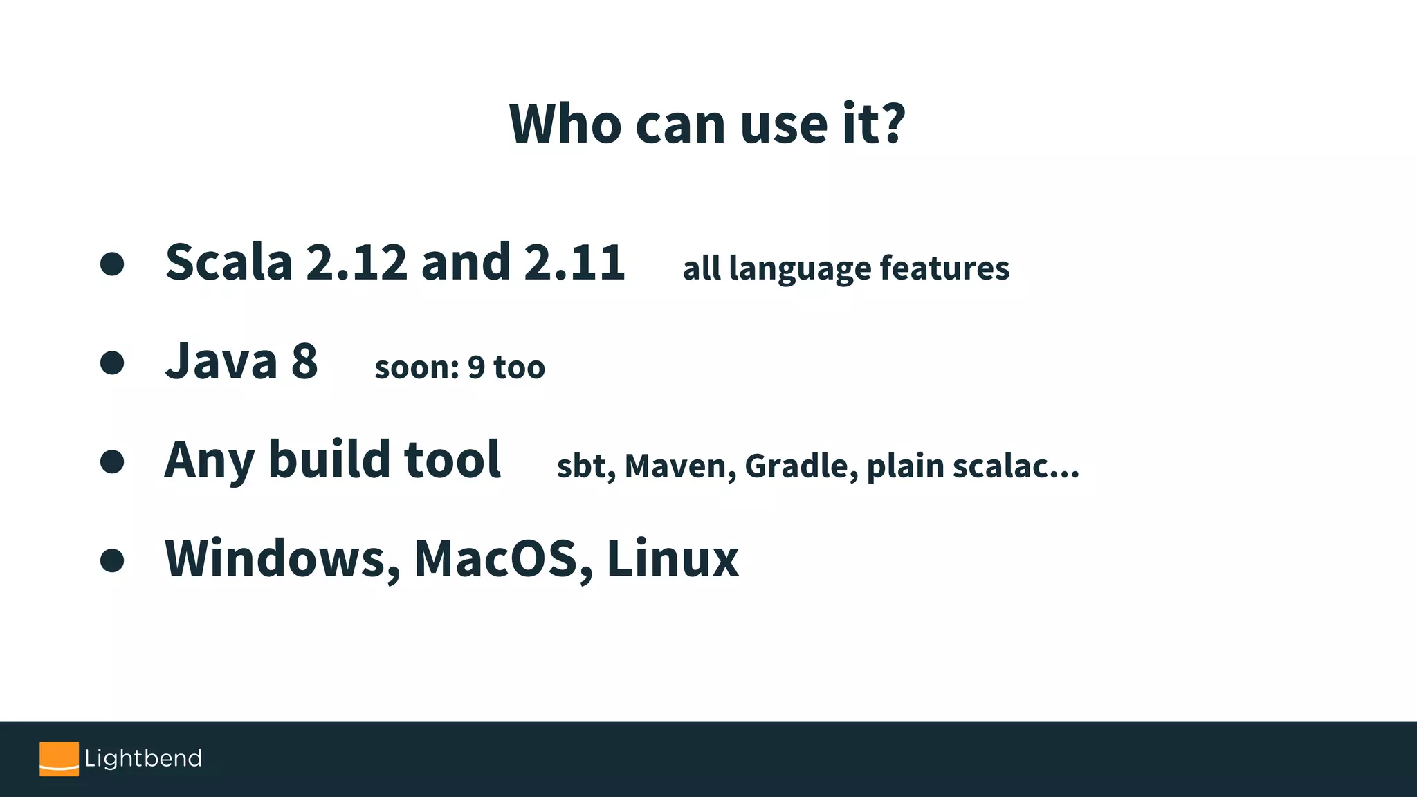 ● Scala 2.12 and 2.11 all language features ● Java 8 soon: 9 too ● Any build tool sbt, Maven, Gradle, plain scalac... ● Windows, MacOS, Linux Who can use it? 