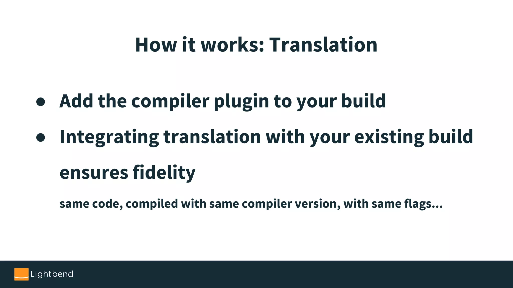 ● Add the compiler plugin to your build ● Integrating translation with your existing build ensures fidelity same code, compiled with same compiler version, with same flags... How it works: Translation 