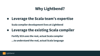 ● Leverage the Scala team’s expertise
Scala compiler development lives at Lightbend
● Leverage the existing Scala compiler
Fortify SCA uses the real, actual Scala compiler
...to understand the real, actual Scala language
Why Lightbend?
 