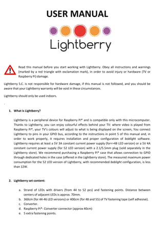 USER MANUAL
Read this manual before you start working with Lightberry. Obey all
(marked by a red triangle with
Raspberry Pi) damage.
Lightberry S.C. is not responsible for hardware damage, if this manual is not followed, and you should be
aware that your Lightberry warranty will be void
Lightberry should only be used indoors.
.
1. What is Lightberry?
Lightberry is a peripheral device for
Thanks to Lightberry, you can enjoy colo
Raspberry Pi®, your TV’s colours will adjust to what is being displaye
Lightberry to pins in your GPIO bus, according to the instructions in poin
order to work properly, it requires installation and proper configuration of
Lightberry requires at least a 5V 3A
constant current power supply (for
Lightberry store). We recommend purchasing
through dedicated holes in the case
consumption for the 52 LED version
than 12W.
2. Lightberry set content:
a. Strand of LEDs with drivers (from 44 to 52 pcs) and fastening
centers of adjacent LEDs is approx. 70mm.
b. 360cm (for 44-46 LED versions) or 400cm (for 48 and 55) of TV fastening tape (self adhesive)
c. Converter.
d. Raspberry Pi®- Converter connector (approx 40c
e. 5 extra fastening points.
USER MANUAL
Read this manual before you start working with Lightberry. Obey all instructions
with exclamation mark), in order to avoid injury or hardware (TV or
Lightberry S.C. is not responsible for hardware damage, if this manual is not followed, and you should be
Lightberry warranty will be void in these circumstances.
for Raspberry Pi® and is compatible only with this mic
Thanks to Lightberry, you can enjoy colourful effects behind your TV: where video is played from
, your TV’s colours will adjust to what is being displayed on the screen,
GPIO bus, according to the instructions in point 5 of this manual and, in
requires installation and proper configuration of
5V 3A constant current power supply (for<=48 LED version
for 52 LED version) with a 2.1/5.5mm plug
We recommend purchasing a Raspberry Pi® case that allows conne
through dedicated holes in the case (offered in the Lightberry store). The measured maximum power
52 LED version of Lightberry, with recommended boblight
Strand of LEDs with drivers (from 44 to 52 pcs) and fastening points
centers of adjacent LEDs is approx. 70mm.
46 LED versions) or 400cm (for 48 and 55) of TV fastening tape (self adhesive)
Converter connector (approx 40cm)
instructions and warnings
, in order to avoid injury or hardware (TV or
Lightberry S.C. is not responsible for hardware damage, if this manual is not followed, and you should be
is compatible only with this microcomputer.
where video is played from
d on the screen, You connect
t 5 of this manual and, in
requires installation and proper configuration of boblight software.
LED version) or a 5V 4A
(sold separately in the
Raspberry Pi® case that allows connection to GPIO
easured maximum power
boblight configuration, is less
points. Distance between
46 LED versions) or 400cm (for 48 and 55) of TV fastening tape (self adhesive).
 